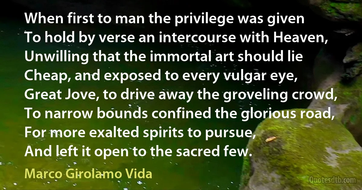 When first to man the privilege was given
To hold by verse an intercourse with Heaven,
Unwilling that the immortal art should lie
Cheap, and exposed to every vulgar eye,
Great Jove, to drive away the groveling crowd,
To narrow bounds confined the glorious road,
For more exalted spirits to pursue,
And left it open to the sacred few. (Marco Girolamo Vida)