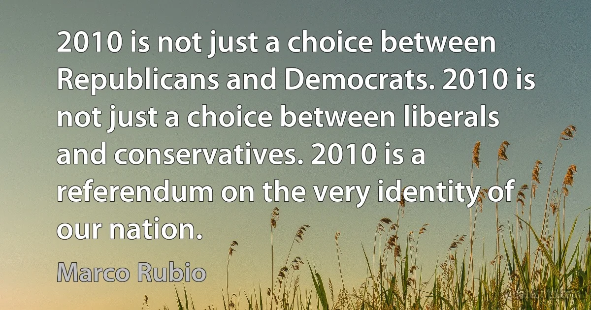 2010 is not just a choice between Republicans and Democrats. 2010 is not just a choice between liberals and conservatives. 2010 is a referendum on the very identity of our nation. (Marco Rubio)