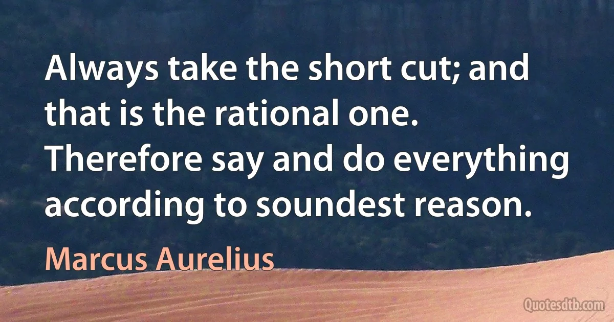 Always take the short cut; and that is the rational one. Therefore say and do everything according to soundest reason. (Marcus Aurelius)