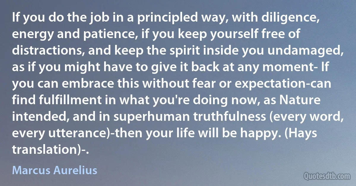 If you do the job in a principled way, with diligence, energy and patience, if you keep yourself free of distractions, and keep the spirit inside you undamaged, as if you might have to give it back at any moment- If you can embrace this without fear or expectation-can find fulfillment in what you're doing now, as Nature intended, and in superhuman truthfulness (every word, every utterance)-then your life will be happy. (Hays translation)-. (Marcus Aurelius)