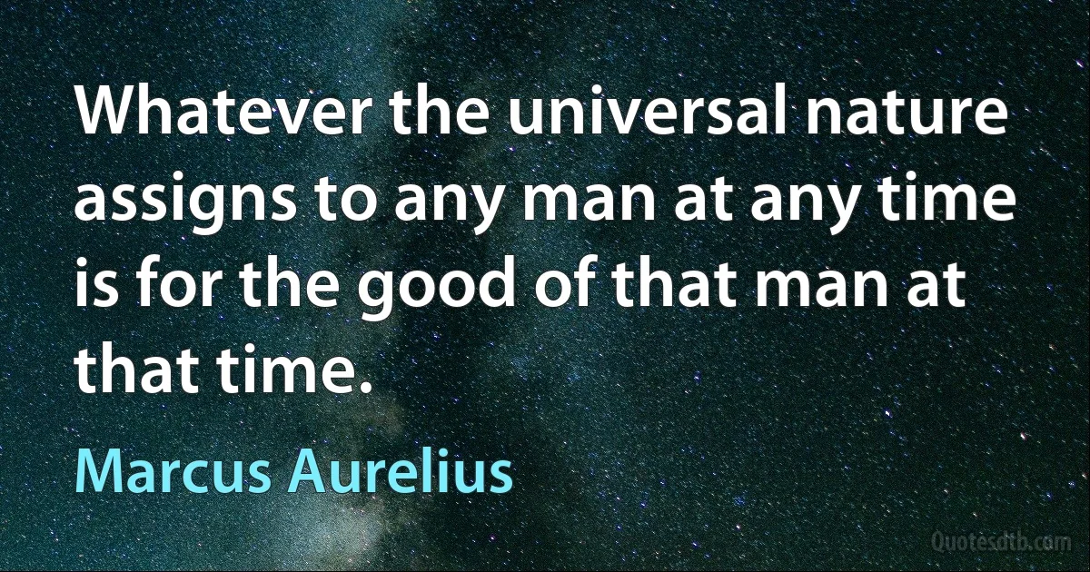 Whatever the universal nature assigns to any man at any time is for the good of that man at that time. (Marcus Aurelius)