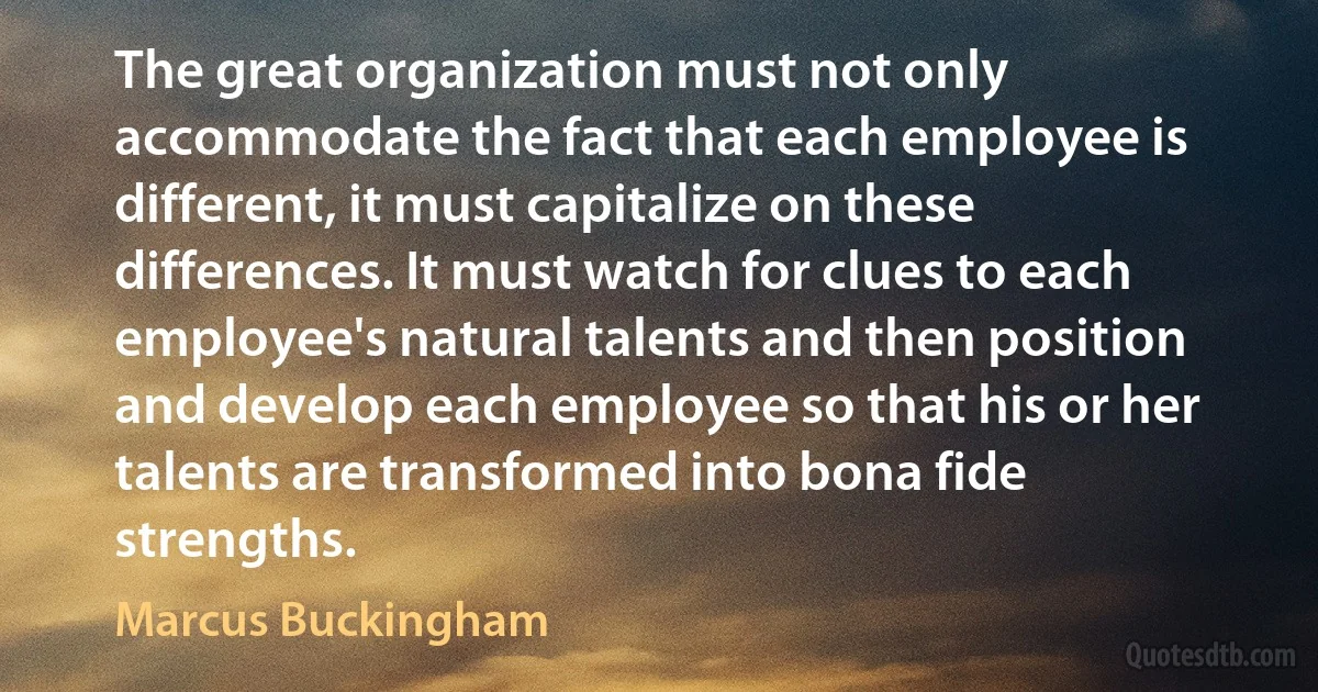 The great organization must not only accommodate the fact that each employee is different, it must capitalize on these differences. It must watch for clues to each employee's natural talents and then position and develop each employee so that his or her talents are transformed into bona fide strengths. (Marcus Buckingham)