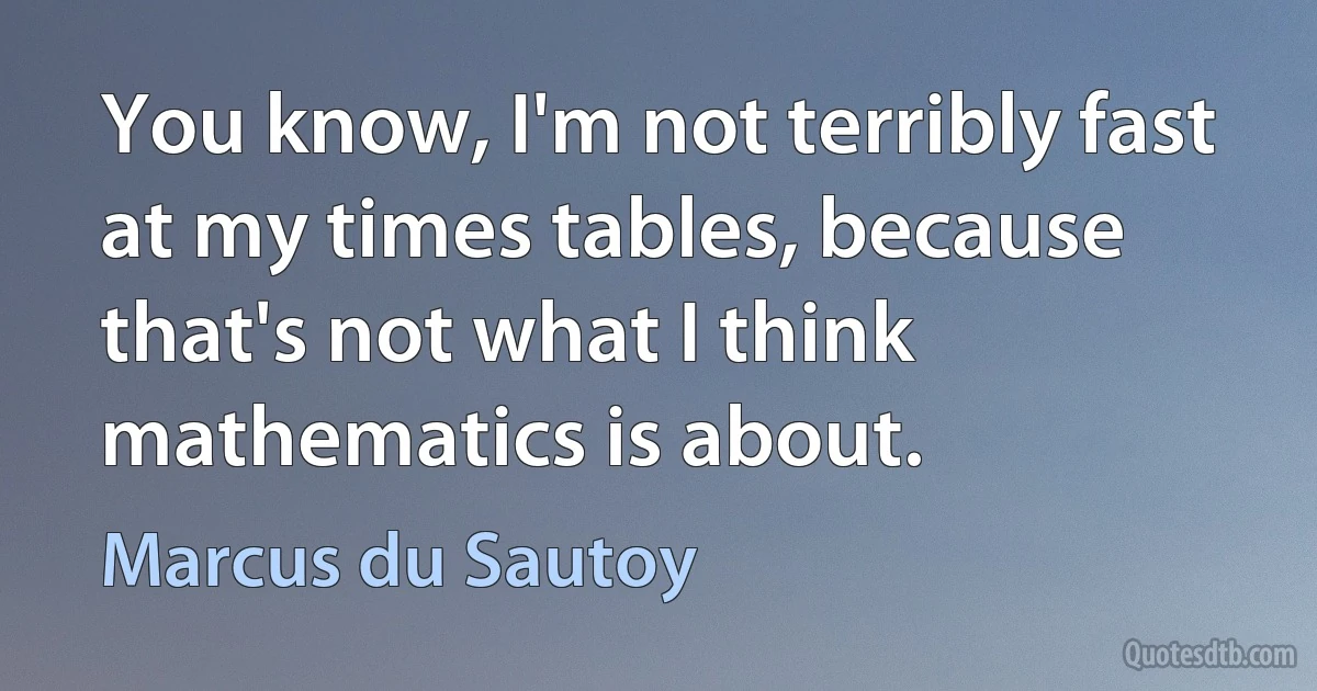 You know, I'm not terribly fast at my times tables, because that's not what I think mathematics is about. (Marcus du Sautoy)