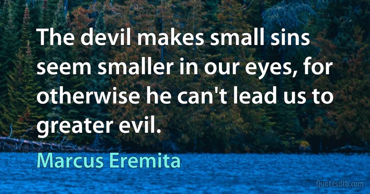 The devil makes small sins seem smaller in our eyes, for otherwise he can't lead us to greater evil. (Marcus Eremita)