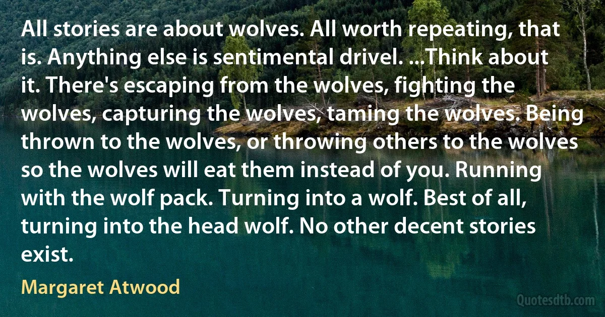 All stories are about wolves. All worth repeating, that is. Anything else is sentimental drivel. ...Think about it. There's escaping from the wolves, fighting the wolves, capturing the wolves, taming the wolves. Being thrown to the wolves, or throwing others to the wolves so the wolves will eat them instead of you. Running with the wolf pack. Turning into a wolf. Best of all, turning into the head wolf. No other decent stories exist. (Margaret Atwood)