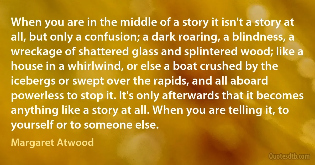 When you are in the middle of a story it isn't a story at all, but only a confusion; a dark roaring, a blindness, a wreckage of shattered glass and splintered wood; like a house in a whirlwind, or else a boat crushed by the icebergs or swept over the rapids, and all aboard powerless to stop it. It's only afterwards that it becomes anything like a story at all. When you are telling it, to yourself or to someone else. (Margaret Atwood)