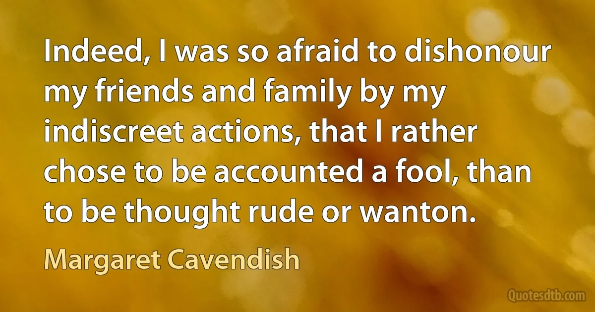 Indeed, I was so afraid to dishonour my friends and family by my indiscreet actions, that I rather chose to be accounted a fool, than to be thought rude or wanton. (Margaret Cavendish)