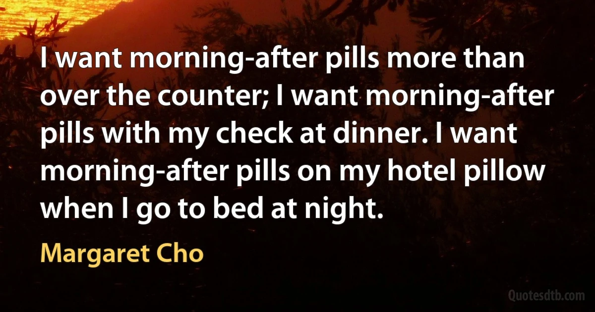 I want morning-after pills more than over the counter; I want morning-after pills with my check at dinner. I want morning-after pills on my hotel pillow when I go to bed at night. (Margaret Cho)