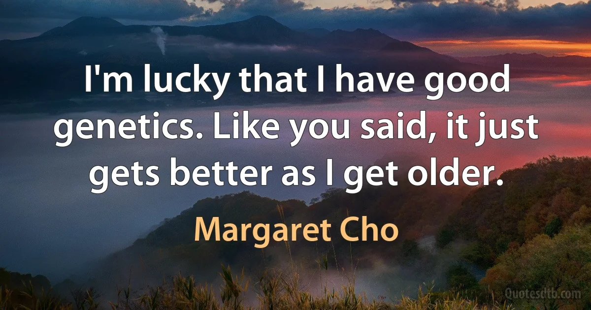 I'm lucky that I have good genetics. Like you said, it just gets better as I get older. (Margaret Cho)