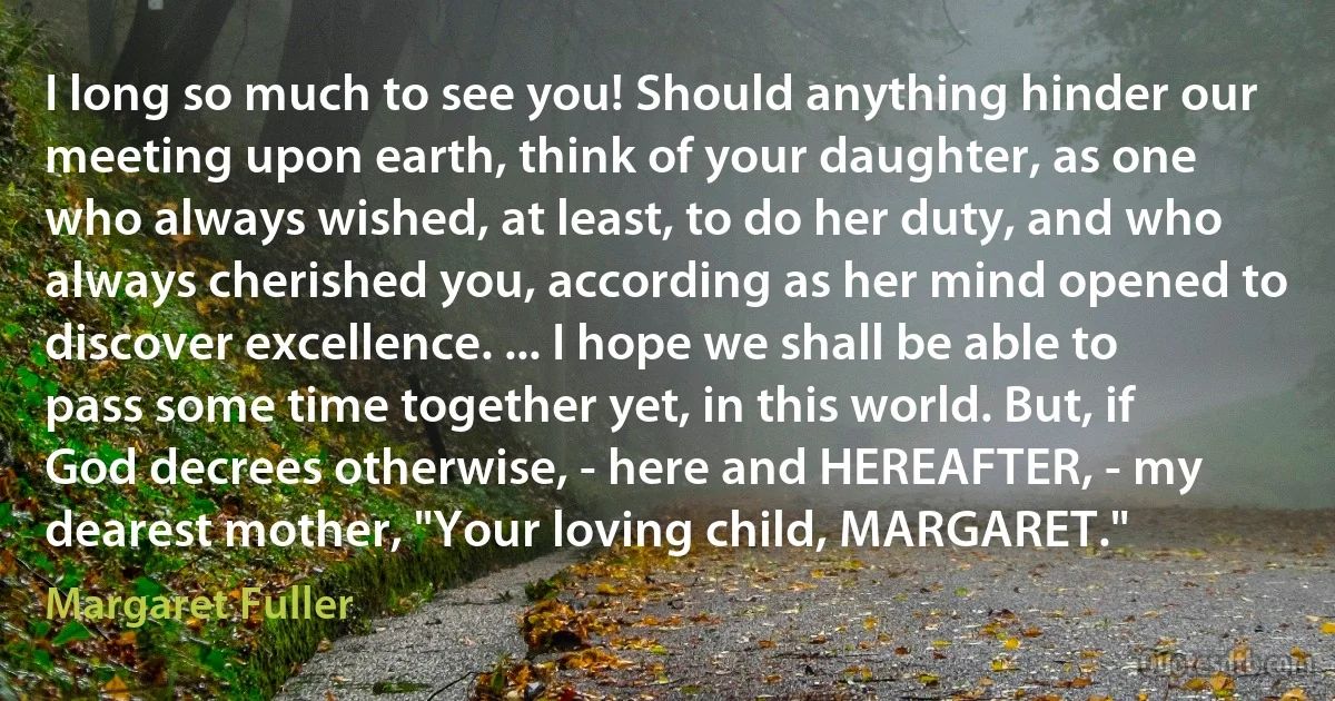 I long so much to see you! Should anything hinder our meeting upon earth, think of your daughter, as one who always wished, at least, to do her duty, and who always cherished you, according as her mind opened to discover excellence. ... I hope we shall be able to pass some time together yet, in this world. But, if God decrees otherwise, - here and HEREAFTER, - my dearest mother, "Your loving child, MARGARET." (Margaret Fuller)