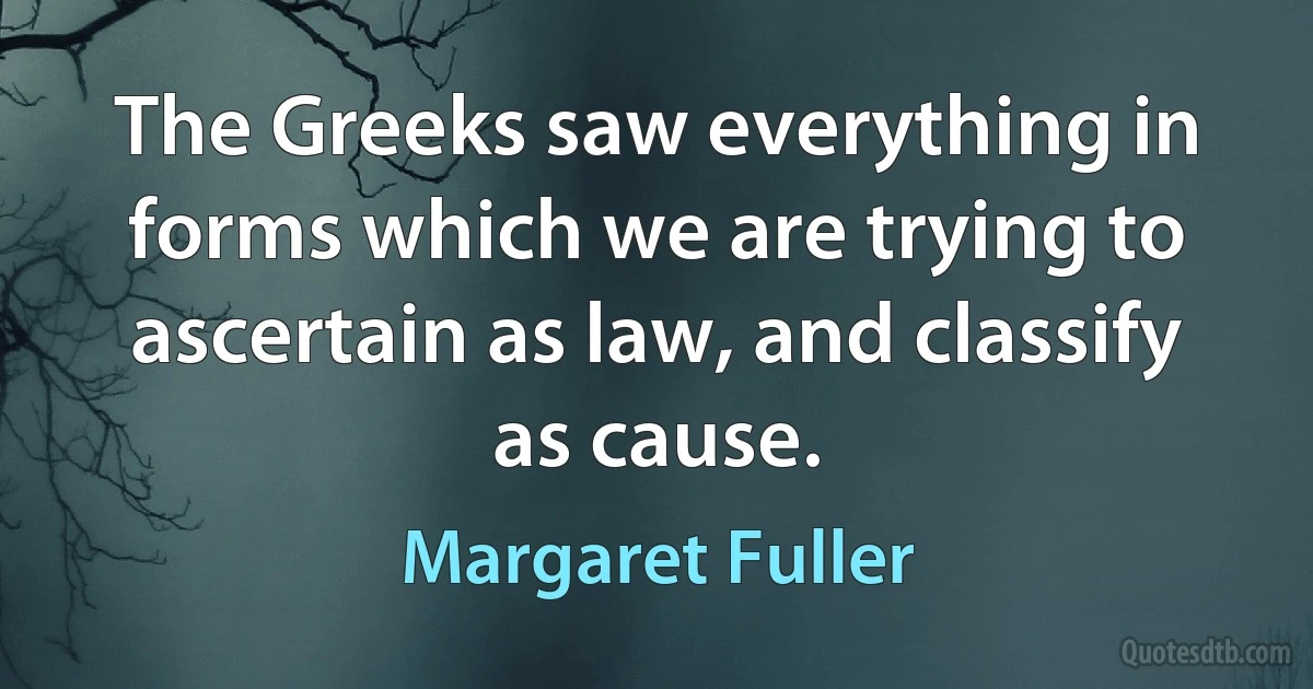 The Greeks saw everything in forms which we are trying to ascertain as law, and classify as cause. (Margaret Fuller)