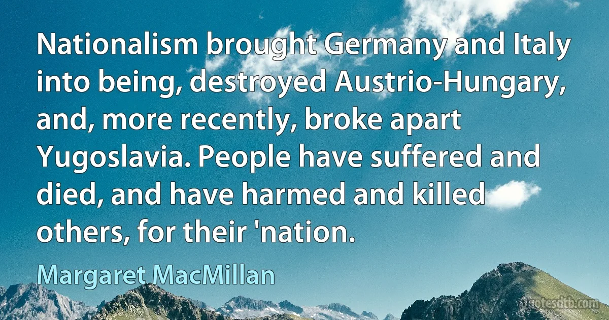 Nationalism brought Germany and Italy into being, destroyed Austrio-Hungary, and, more recently, broke apart Yugoslavia. People have suffered and died, and have harmed and killed others, for their 'nation. (Margaret MacMillan)