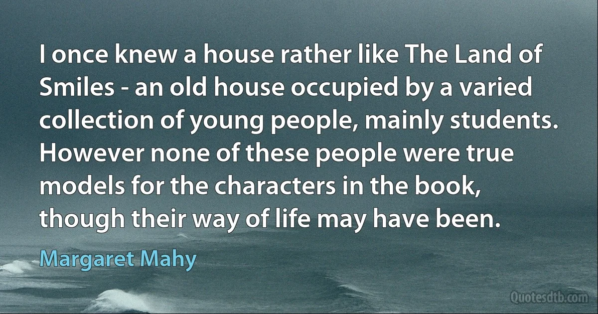 I once knew a house rather like The Land of Smiles - an old house occupied by a varied collection of young people, mainly students. However none of these people were true models for the characters in the book, though their way of life may have been. (Margaret Mahy)