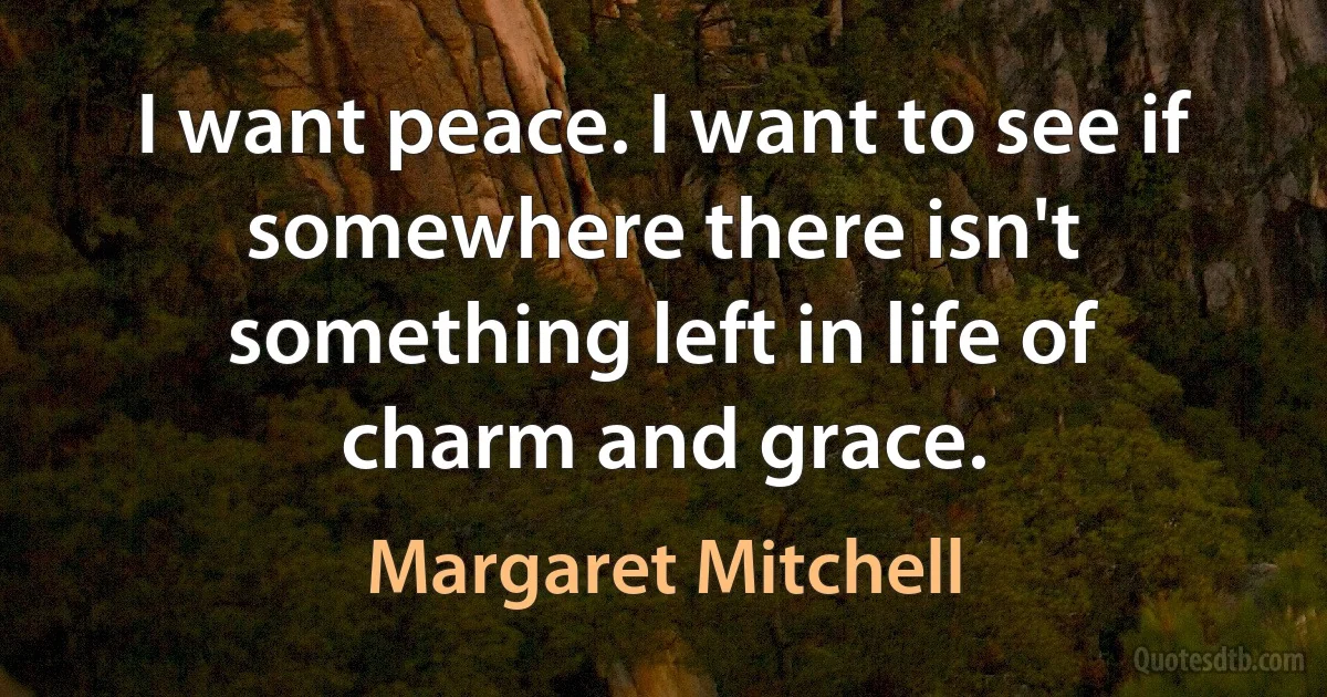 I want peace. I want to see if somewhere there isn't something left in life of charm and grace. (Margaret Mitchell)