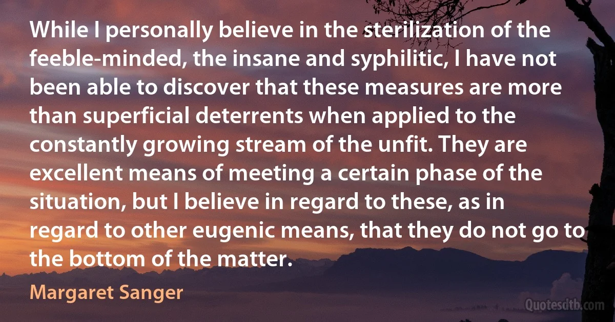 While I personally believe in the sterilization of the feeble-minded, the insane and syphilitic, I have not been able to discover that these measures are more than superficial deterrents when applied to the constantly growing stream of the unfit. They are excellent means of meeting a certain phase of the situation, but I believe in regard to these, as in regard to other eugenic means, that they do not go to the bottom of the matter. (Margaret Sanger)