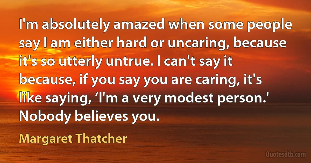 I'm absolutely amazed when some people say I am either hard or uncaring, because it's so utterly untrue. I can't say it because, if you say you are caring, it's like saying, ‘I'm a very modest person.' Nobody believes you. (Margaret Thatcher)