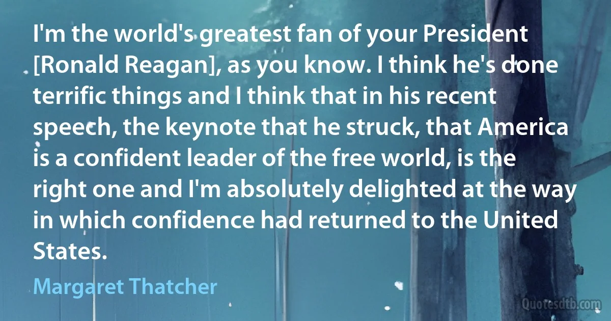 I'm the world's greatest fan of your President [Ronald Reagan], as you know. I think he's done terrific things and I think that in his recent speech, the keynote that he struck, that America is a confident leader of the free world, is the right one and I'm absolutely delighted at the way in which confidence had returned to the United States. (Margaret Thatcher)