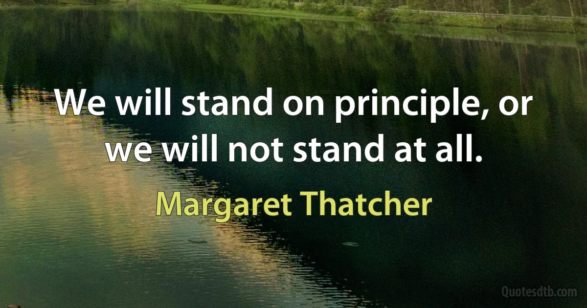 We will stand on principle, or we will not stand at all. (Margaret Thatcher)