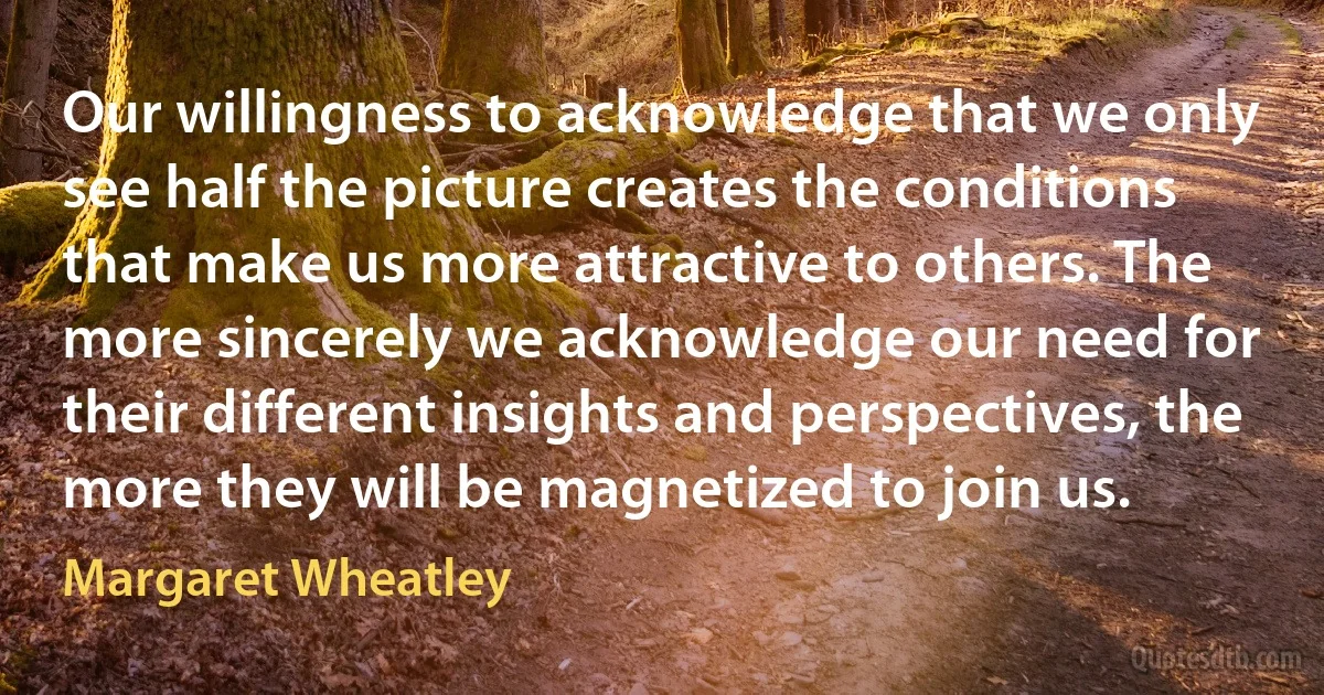 Our willingness to acknowledge that we only see half the picture creates the conditions that make us more attractive to others. The more sincerely we acknowledge our need for their different insights and perspectives, the more they will be magnetized to join us. (Margaret Wheatley)