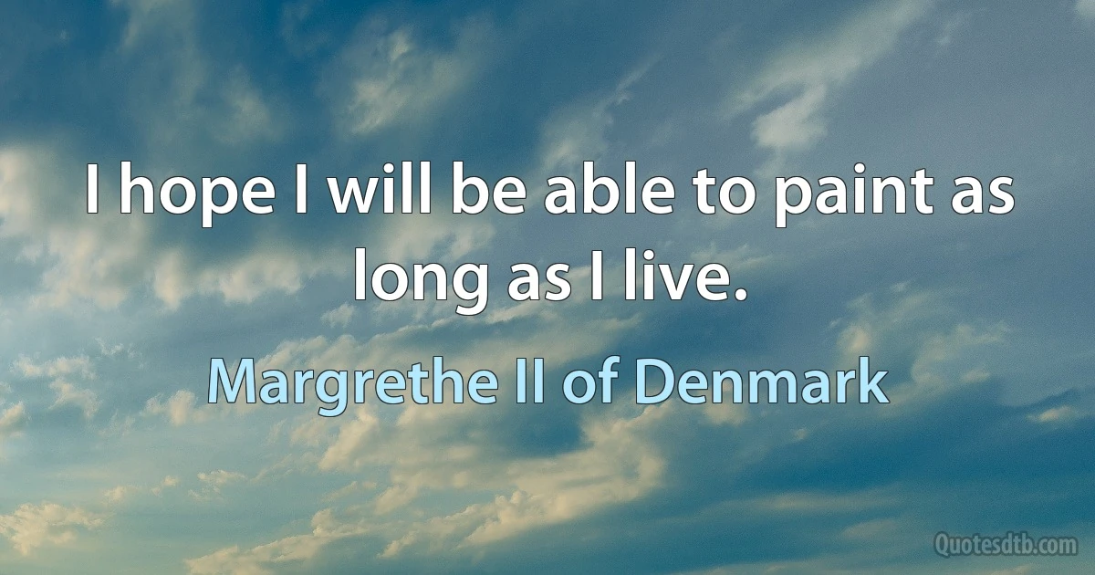 I hope I will be able to paint as long as I live. (Margrethe II of Denmark)