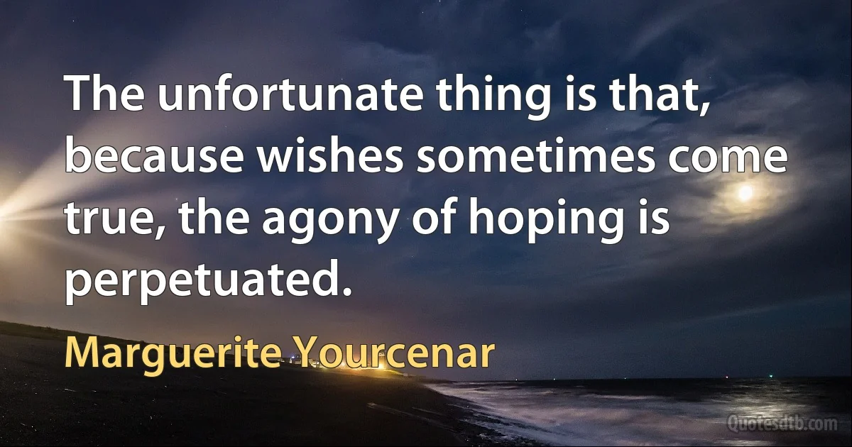 The unfortunate thing is that, because wishes sometimes come true, the agony of hoping is perpetuated. (Marguerite Yourcenar)