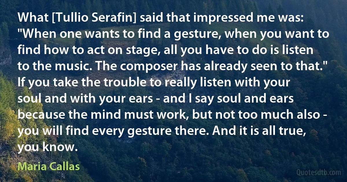 What [Tullio Serafin] said that impressed me was: "When one wants to find a gesture, when you want to find how to act on stage, all you have to do is listen to the music. The composer has already seen to that." If you take the trouble to really listen with your soul and with your ears - and I say soul and ears because the mind must work, but not too much also - you will find every gesture there. And it is all true, you know. (Maria Callas)