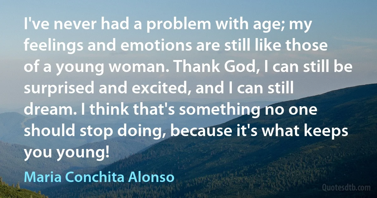 I've never had a problem with age; my feelings and emotions are still like those of a young woman. Thank God, I can still be surprised and excited, and I can still dream. I think that's something no one should stop doing, because it's what keeps you young! (Maria Conchita Alonso)