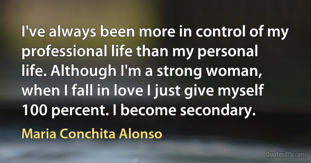 I've always been more in control of my professional life than my personal life. Although I'm a strong woman, when I fall in love I just give myself 100 percent. I become secondary. (Maria Conchita Alonso)