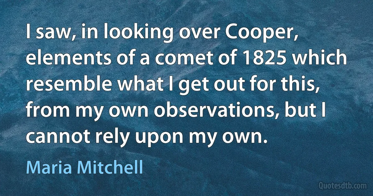 I saw, in looking over Cooper, elements of a comet of 1825 which resemble what I get out for this, from my own observations, but I cannot rely upon my own. (Maria Mitchell)