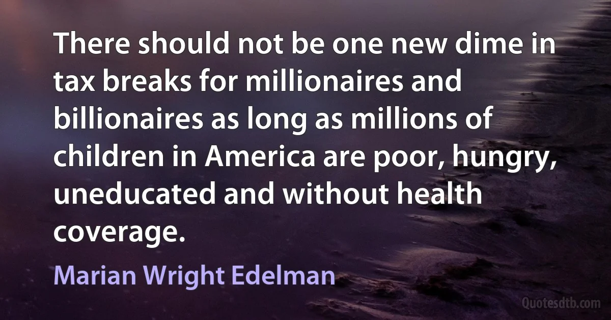 There should not be one new dime in tax breaks for millionaires and billionaires as long as millions of children in America are poor, hungry, uneducated and without health coverage. (Marian Wright Edelman)