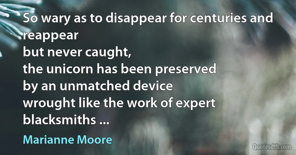 So wary as to disappear for centuries and reappear
but never caught,
the unicorn has been preserved
by an unmatched device
wrought like the work of expert blacksmiths ... (Marianne Moore)