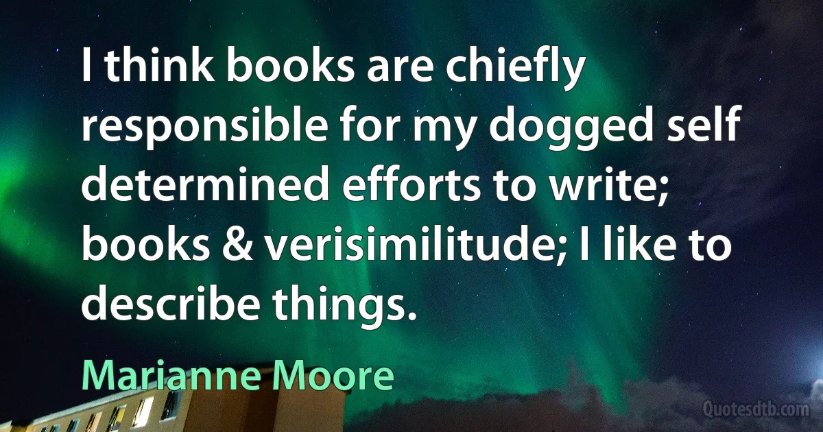 I think books are chiefly responsible for my dogged self determined efforts to write; books & verisimilitude; I like to describe things. (Marianne Moore)