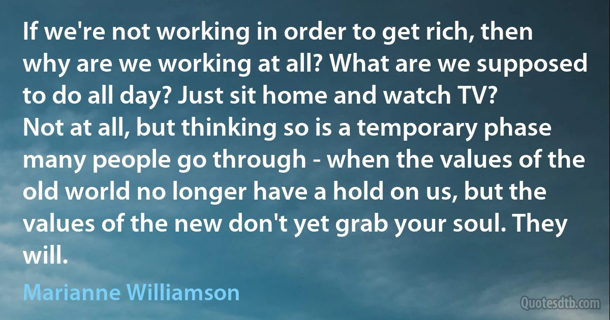 If we're not working in order to get rich, then why are we working at all? What are we supposed to do all day? Just sit home and watch TV?
Not at all, but thinking so is a temporary phase many people go through - when the values of the old world no longer have a hold on us, but the values of the new don't yet grab your soul. They will. (Marianne Williamson)