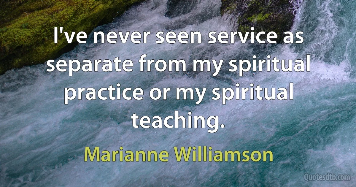 I've never seen service as separate from my spiritual practice or my spiritual teaching. (Marianne Williamson)