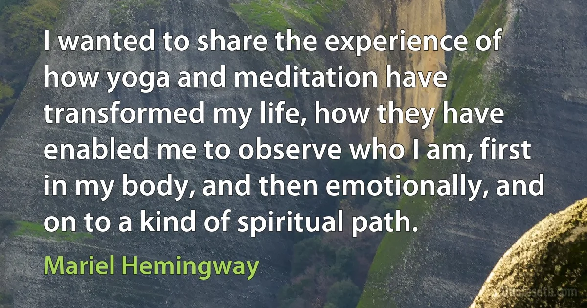 I wanted to share the experience of how yoga and meditation have transformed my life, how they have enabled me to observe who I am, first in my body, and then emotionally, and on to a kind of spiritual path. (Mariel Hemingway)