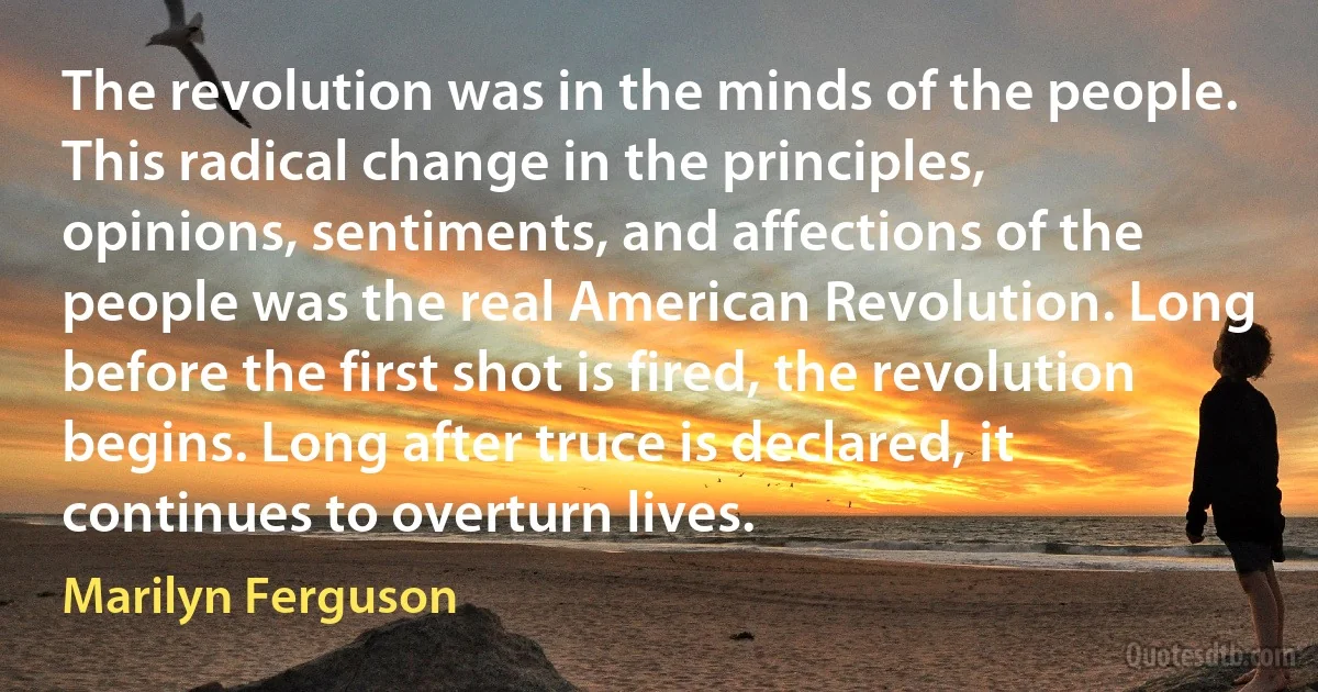 The revolution was in the minds of the people. This radical change in the principles, opinions, sentiments, and affections of the people was the real American Revolution. Long before the first shot is fired, the revolution begins. Long after truce is declared, it continues to overturn lives. (Marilyn Ferguson)