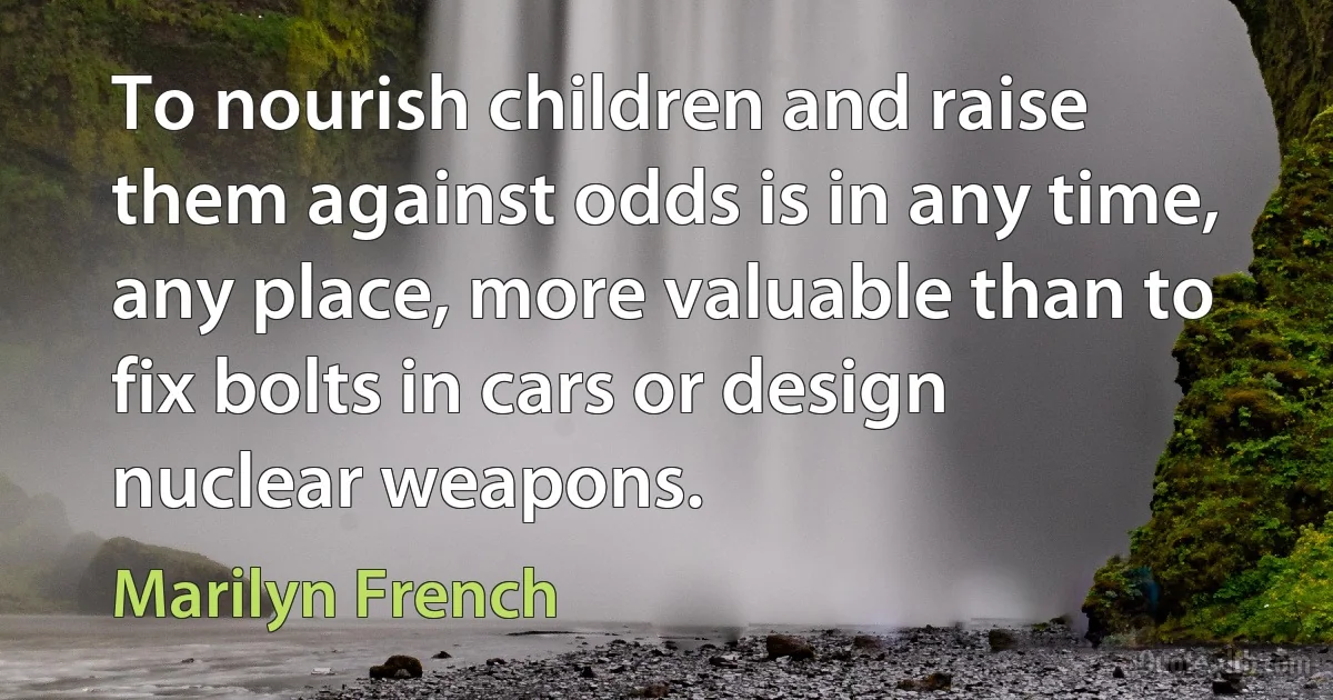 To nourish children and raise them against odds is in any time, any place, more valuable than to fix bolts in cars or design nuclear weapons. (Marilyn French)