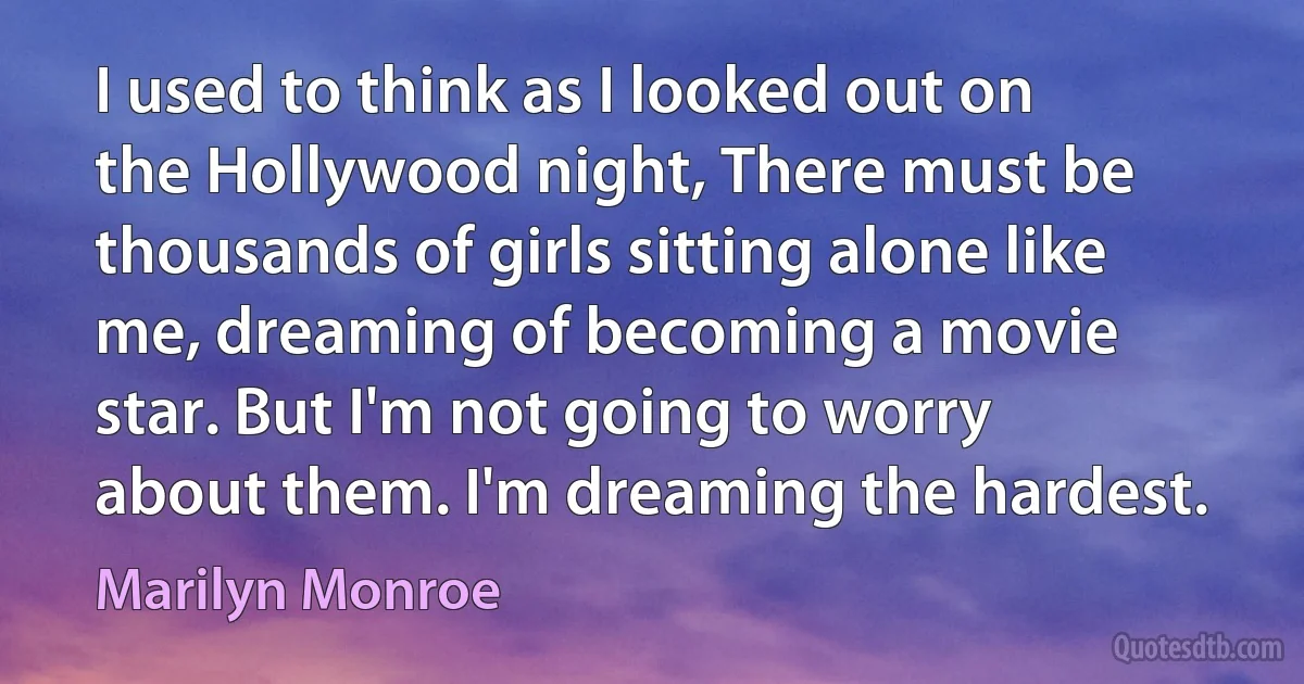 I used to think as I looked out on the Hollywood night, There must be thousands of girls sitting alone like me, dreaming of becoming a movie star. But I'm not going to worry about them. I'm dreaming the hardest. (Marilyn Monroe)