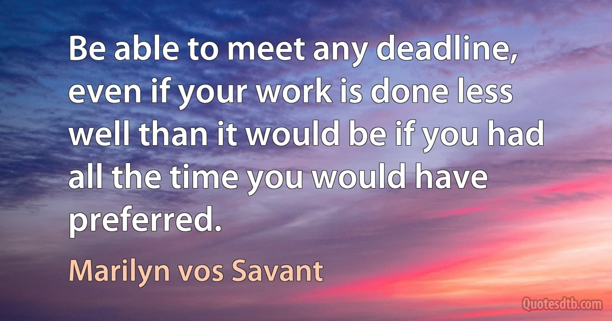 Be able to meet any deadline, even if your work is done less well than it would be if you had all the time you would have preferred. (Marilyn vos Savant)