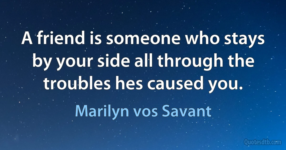 A friend is someone who stays by your side all through the troubles hes caused you. (Marilyn vos Savant)