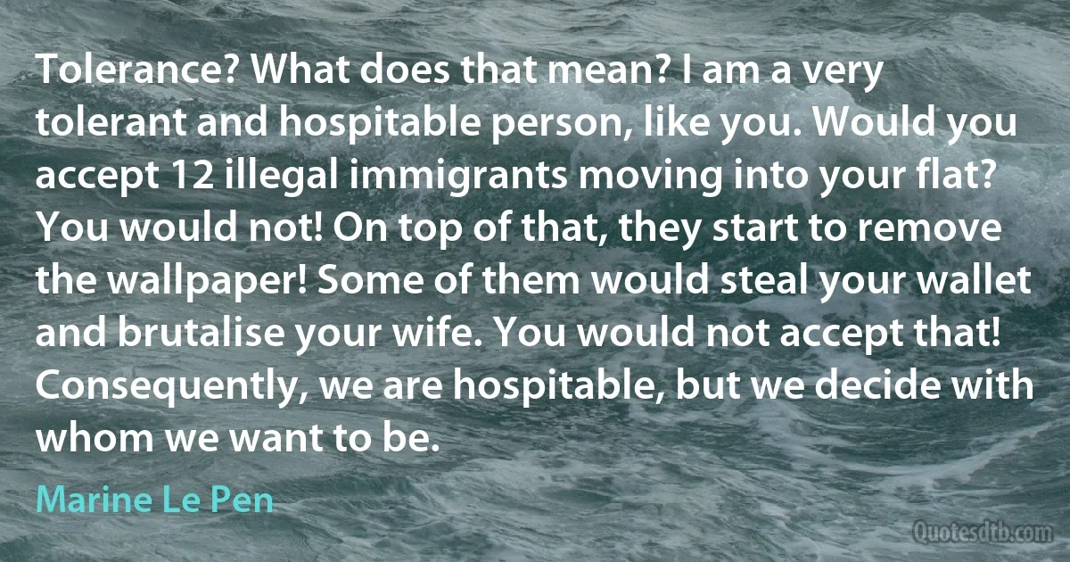 Tolerance? What does that mean? I am a very tolerant and hospitable person, like you. Would you accept 12 illegal immigrants moving into your flat? You would not! On top of that, they start to remove the wallpaper! Some of them would steal your wallet and brutalise your wife. You would not accept that! Consequently, we are hospitable, but we decide with whom we want to be. (Marine Le Pen)