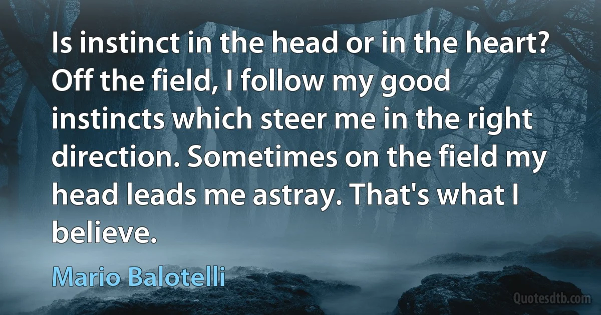 Is instinct in the head or in the heart? Off the field, I follow my good instincts which steer me in the right direction. Sometimes on the field my head leads me astray. That's what I believe. (Mario Balotelli)