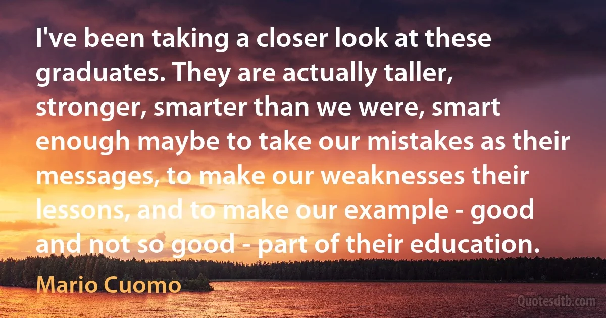 I've been taking a closer look at these graduates. They are actually taller, stronger, smarter than we were, smart enough maybe to take our mistakes as their messages, to make our weaknesses their lessons, and to make our example - good and not so good - part of their education. (Mario Cuomo)