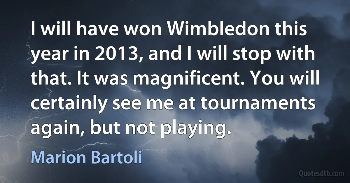 I will have won Wimbledon this year in 2013, and I will stop with that. It was magnificent. You will certainly see me at tournaments again, but not playing. (Marion Bartoli)