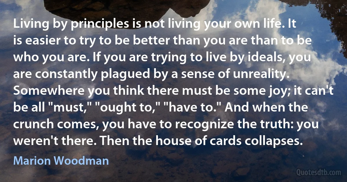 Living by principles is not living your own life. It is easier to try to be better than you are than to be who you are. If you are trying to live by ideals, you are constantly plagued by a sense of unreality. Somewhere you think there must be some joy; it can't be all "must," "ought to," "have to." And when the crunch comes, you have to recognize the truth: you weren't there. Then the house of cards collapses. (Marion Woodman)