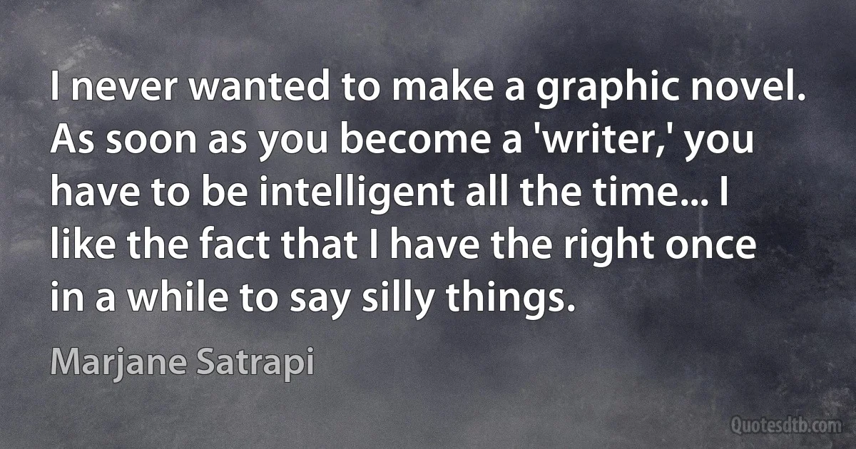 I never wanted to make a graphic novel. As soon as you become a 'writer,' you have to be intelligent all the time... I like the fact that I have the right once in a while to say silly things. (Marjane Satrapi)