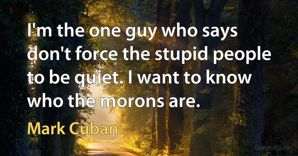 I'm the one guy who says don't force the stupid people to be quiet. I want to know who the morons are. (Mark Cuban)