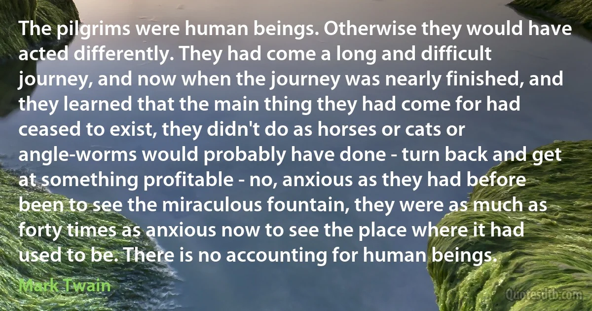 The pilgrims were human beings. Otherwise they would have acted differently. They had come a long and difficult journey, and now when the journey was nearly finished, and they learned that the main thing they had come for had ceased to exist, they didn't do as horses or cats or angle-worms would probably have done - turn back and get at something profitable - no, anxious as they had before been to see the miraculous fountain, they were as much as forty times as anxious now to see the place where it had used to be. There is no accounting for human beings. (Mark Twain)