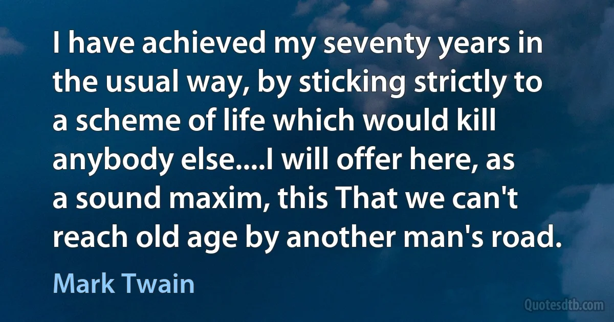 I have achieved my seventy years in the usual way, by sticking strictly to a scheme of life which would kill anybody else....I will offer here, as a sound maxim, this That we can't reach old age by another man's road. (Mark Twain)