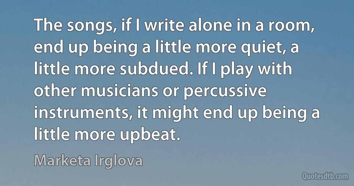 The songs, if I write alone in a room, end up being a little more quiet, a little more subdued. If I play with other musicians or percussive instruments, it might end up being a little more upbeat. (Marketa Irglova)